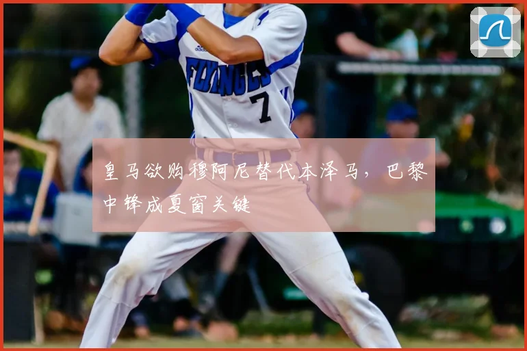 皇马欲购穆阿尼替代本泽马,巴黎中锋成夏窗关键