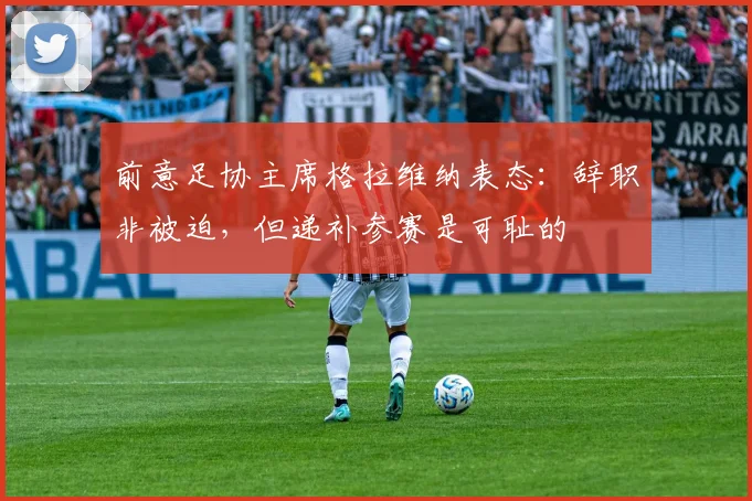 前意足协主席格拉维纳表态:辞职非被迫,但递补参赛是可耻的