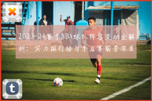 2023-24赛季NBA球队阵容变动全解析:实力排行榜与季后赛前景深度展望