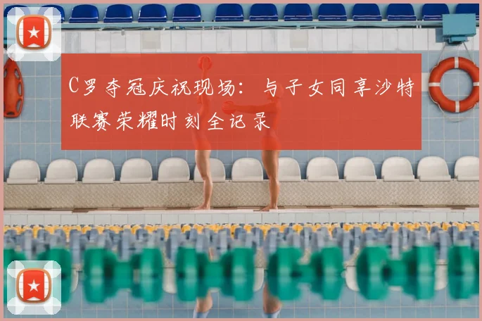 C罗夺冠庆祝现场：与子女同享沙特联赛荣耀时刻全记录