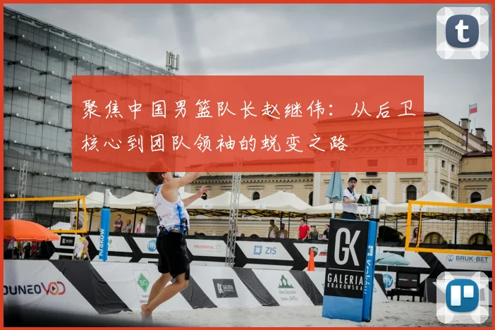 聚焦中国男篮队长赵继伟:从后卫核心到团队领袖的蜕变之路