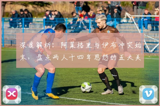 深度解析：阿莱格里与伊布冲突始末，盘点两人十四年恩怨的五大关键节点