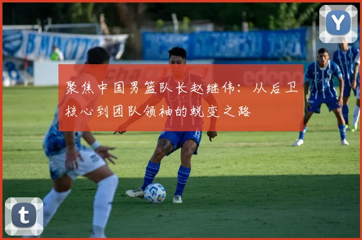 聚焦中国男篮队长赵继伟：从后卫核心到团队领袖的蜕变之路