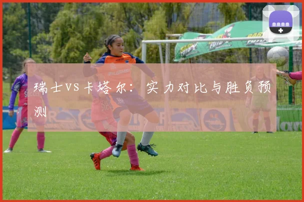 瑞士vs卡塔尔:实力对比与胜负预测