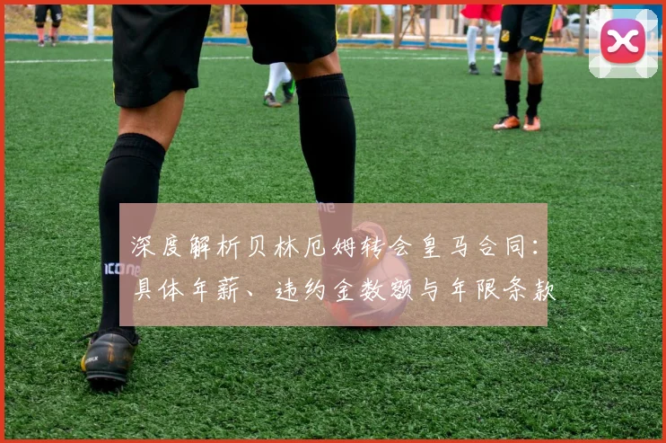 深度解析贝林厄姆转会皇马合同：具体年薪、违约金数额与年限条款全揭秘