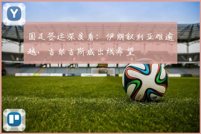 国足签运深度看:伊朗叙利亚难逾越,吉尔吉斯成出线希望