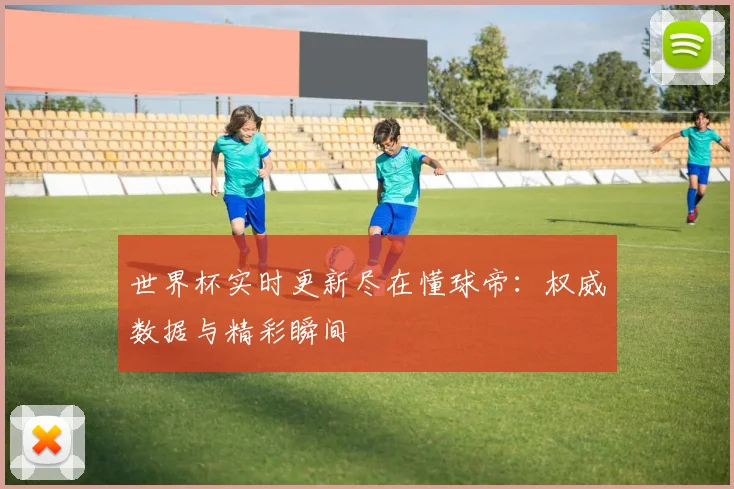 世界杯实时更新尽在懂球帝:权威数据与精彩瞬间