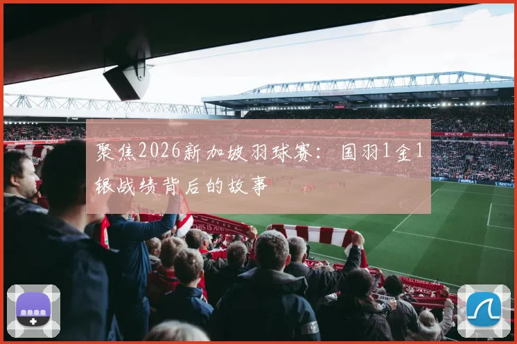 聚焦2026新加坡羽球赛：国羽1金1银战绩背后的故事
