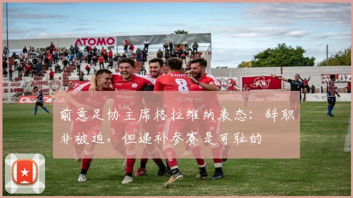 前意足协主席格拉维纳表态:辞职非被迫,但递补参赛是可耻的