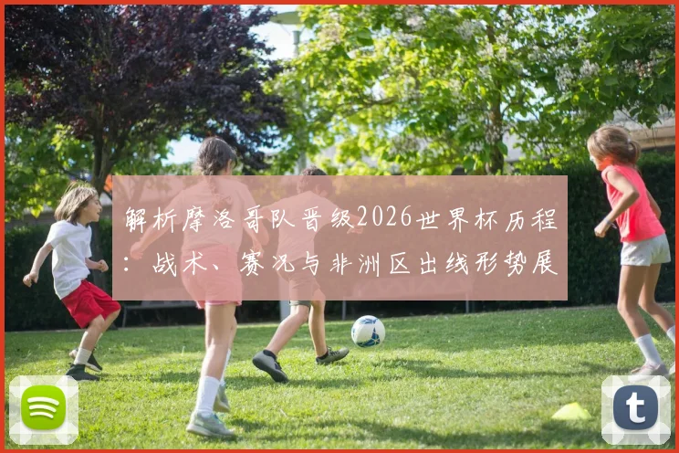 解析摩洛哥队晋级2026世界杯历程:战术、赛况与非洲区出线形势展望