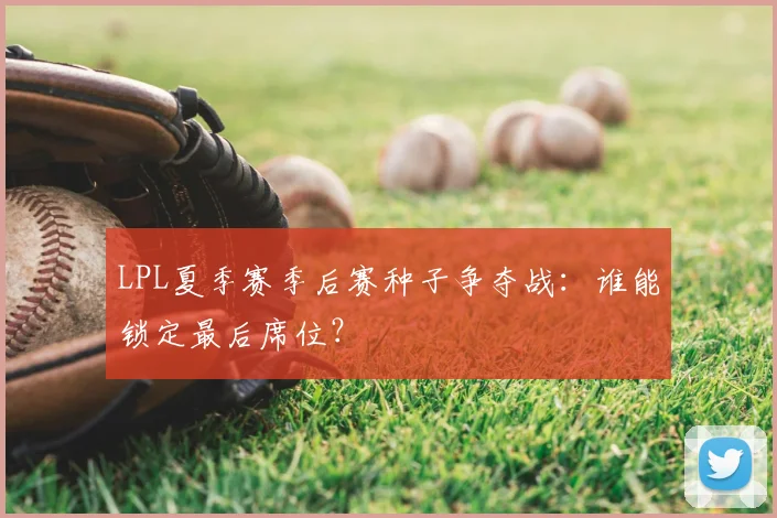 LPL夏季赛季后赛种子争夺战：谁能锁定最后席位？
