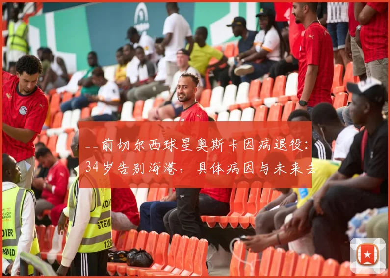 __前切尔西球星奥斯卡因病退役:34岁告别海港,具体病因与未来去向引关注__
