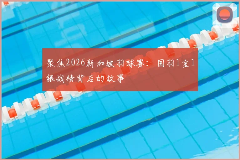 聚焦2026新加坡羽球赛:国羽1金1银战绩背后的故事