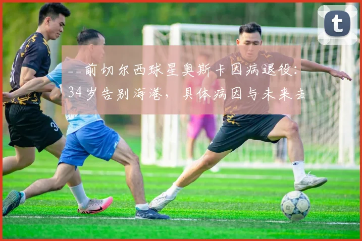 __前切尔西球星奥斯卡因病退役：34岁告别海港，具体病因与未来去向引关注__