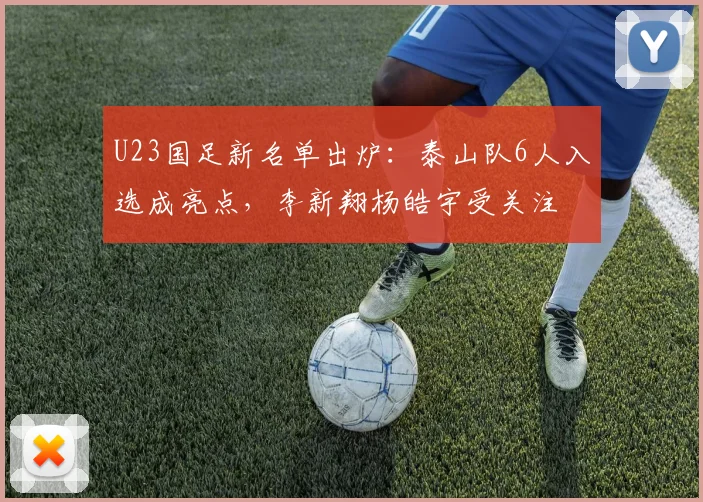 U23国足新名单出炉：泰山队6人入选成亮点，李新翔杨皓宇受关注