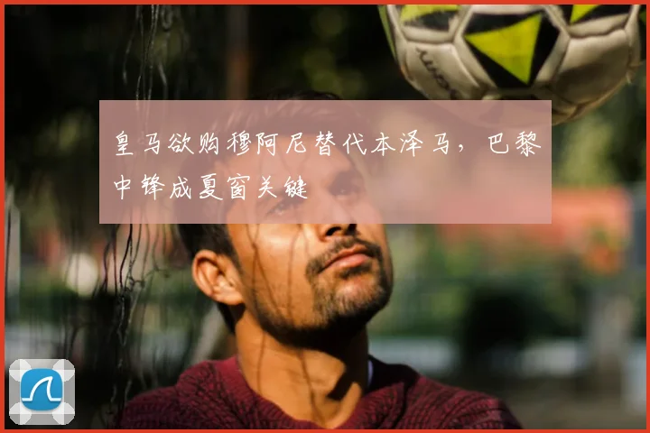 皇马欲购穆阿尼替代本泽马,巴黎中锋成夏窗关键