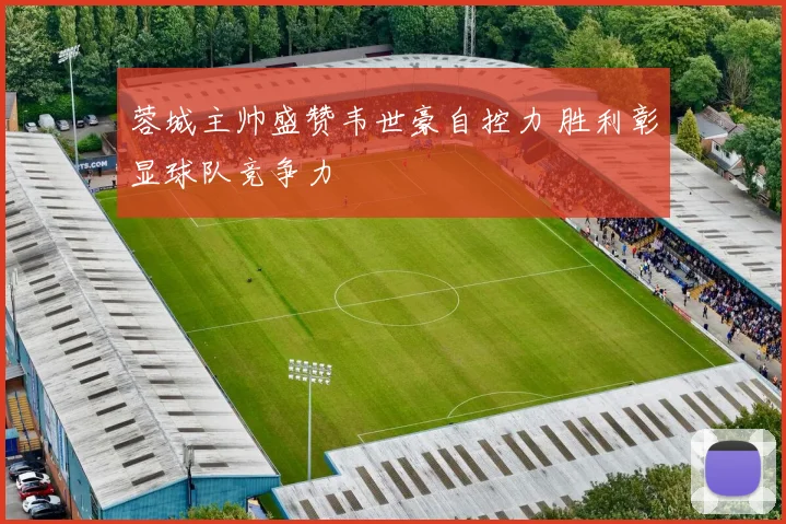 蓉城主帅盛赞韦世豪自控力 胜利彰显球队竞争力